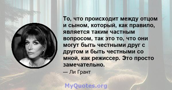 То, что происходит между отцом и сыном, который, как правило, является таким частным вопросом, так это то, что они могут быть честными друг с другом и быть честными со мной, как режиссер. Это просто замечательно.