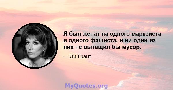 Я был женат на одного марксиста и одного фашиста, и ни один из них не вытащил бы мусор.