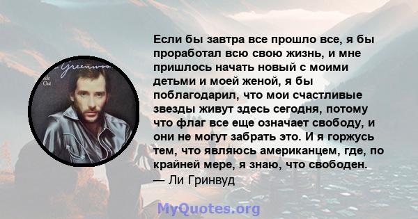 Если бы завтра все прошло все, я бы проработал всю свою жизнь, и мне пришлось начать новый с моими детьми и моей женой, я бы поблагодарил, что мои счастливые звезды живут здесь сегодня, потому что флаг все еще означает