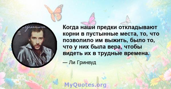 Когда наши предки откладывают корни в пустынные места, то, что позволило им выжить, было то, что у них была вера, чтобы видеть их в трудные времена.