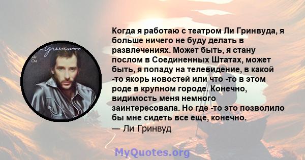 Когда я работаю с театром Ли Гринвуда, я больше ничего не буду делать в развлечениях. Может быть, я стану послом в Соединенных Штатах, может быть, я попаду на телевидение, в какой -то якорь новостей или что -то в этом