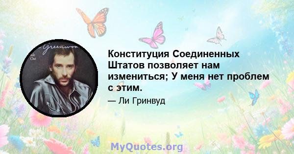 Конституция Соединенных Штатов позволяет нам измениться; У меня нет проблем с этим.