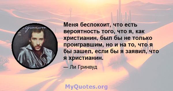 Меня беспокоит, что есть вероятность того, что я, как христианин, был бы не только проигравшим, но и на то, что я бы зашел, если бы я заявил, что я христианин.