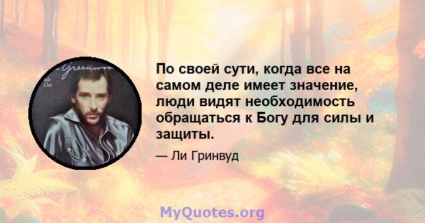 По своей сути, когда все на самом деле имеет значение, люди видят необходимость обращаться к Богу для силы и защиты.