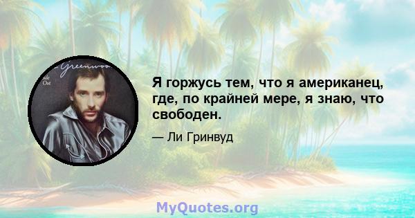 Я горжусь тем, что я американец, где, по крайней мере, я знаю, что свободен.