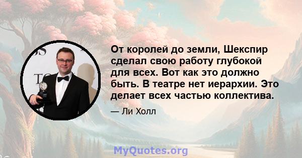 От королей до земли, Шекспир сделал свою работу глубокой для всех. Вот как это должно быть. В театре нет иерархии. Это делает всех частью коллектива.