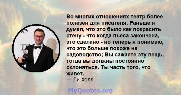 Во многих отношениях театр более полезен для писателя. Раньше я думал, что это было как покрасить стену - что когда пьеса закончена, это сделано - но теперь я понимаю, что это больше похоже на садоводство; Вы сажаете