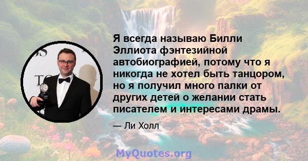 Я всегда называю Билли Эллиота фэнтезийной автобиографией, потому что я никогда не хотел быть танцором, но я получил много палки от других детей о желании стать писателем и интересами драмы.