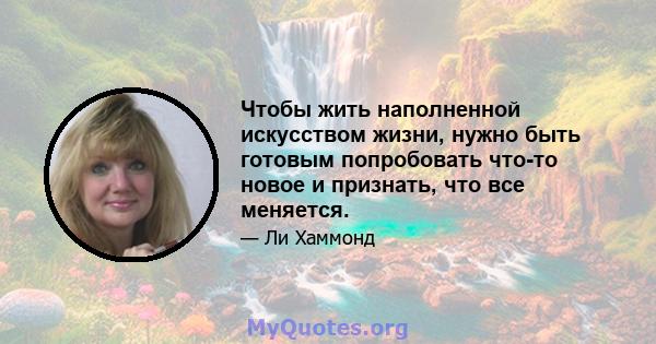 Чтобы жить наполненной искусством жизни, нужно быть готовым попробовать что-то новое и признать, что все меняется.