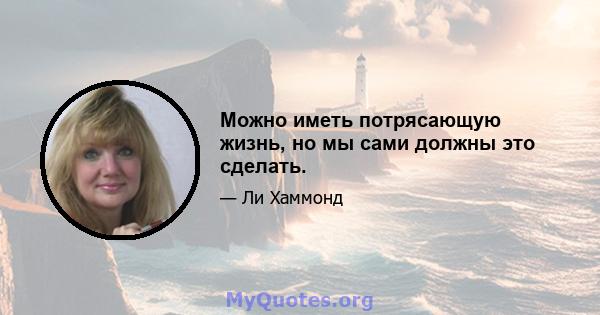 Можно иметь потрясающую жизнь, но мы сами должны это сделать.