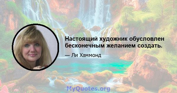 Настоящий художник обусловлен бесконечным желанием создать.