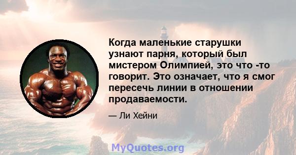 Когда маленькие старушки узнают парня, который был мистером Олимпией, это что -то говорит. Это означает, что я смог пересечь линии в отношении продаваемости.