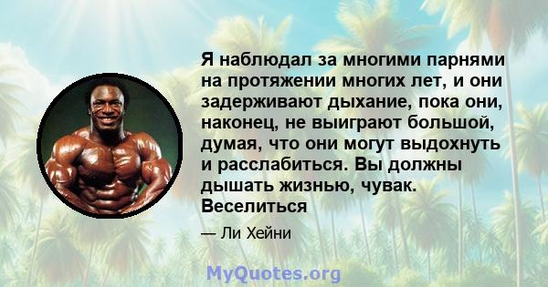 Я наблюдал за многими парнями на протяжении многих лет, и они задерживают дыхание, пока они, наконец, не выиграют большой, думая, что они могут выдохнуть и расслабиться. Вы должны дышать жизнью, чувак. Веселиться