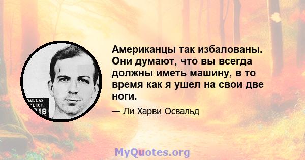 Американцы так избалованы. Они думают, что вы всегда должны иметь машину, в то время как я ушел на свои две ноги.