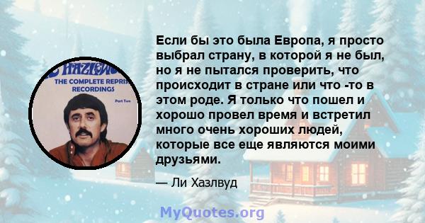 Если бы это была Европа, я просто выбрал страну, в которой я не был, но я не пытался проверить, что происходит в стране или что -то в этом роде. Я только что пошел и хорошо провел время и встретил много очень хороших