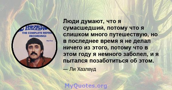 Люди думают, что я сумасшедший, потому что я слишком много путешествую, но в последнее время я не делал ничего из этого, потому что в этом году я немного заболел, и я пытался позаботиться об этом.