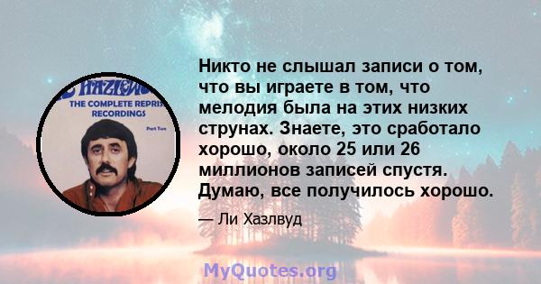 Никто не слышал записи о том, что вы играете в том, что мелодия была на этих низких струнах. Знаете, это сработало хорошо, около 25 или 26 миллионов записей спустя. Думаю, все получилось хорошо.