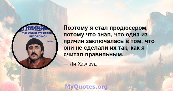 Поэтому я стал продюсером, потому что знал, что одна из причин заключалась в том, что они не сделали их так, как я считал правильным.