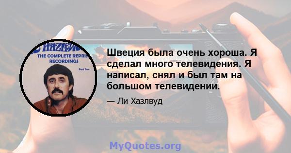 Швеция была очень хороша. Я сделал много телевидения. Я написал, снял и был там на большом телевидении.