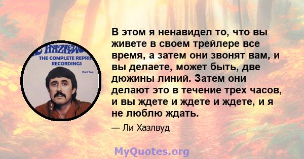 В этом я ненавидел то, что вы живете в своем трейлере все время, а затем они звонят вам, и вы делаете, может быть, две дюжины линий. Затем они делают это в течение трех часов, и вы ждете и ждете и ждете, и я не люблю