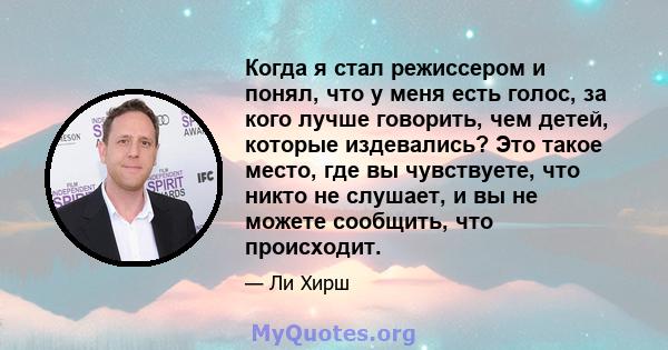 Когда я стал режиссером и понял, что у меня есть голос, за кого лучше говорить, чем детей, которые издевались? Это такое место, где вы чувствуете, что никто не слушает, и вы не можете сообщить, что происходит.