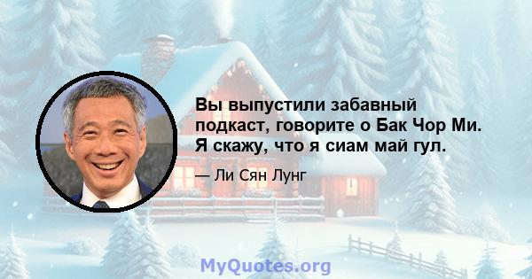 Вы выпустили забавный подкаст, говорите о Бак Чор Ми. Я скажу, что я сиам май гул.