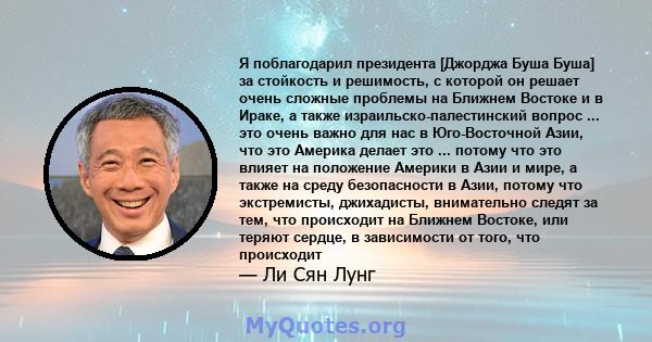 Я поблагодарил президента [Джорджа Буша Буша] за стойкость и решимость, с которой он решает очень сложные проблемы на Ближнем Востоке и в Ираке, а также израильско-палестинский вопрос ... это очень важно для нас в