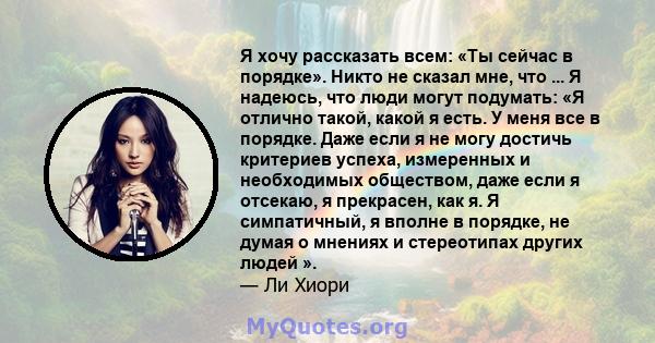 Я хочу рассказать всем: «Ты сейчас в порядке». Никто не сказал мне, что ... Я надеюсь, что люди могут подумать: «Я отлично такой, какой я есть. У меня все в порядке. Даже если я не могу достичь критериев успеха,