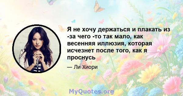 Я не хочу держаться и плакать из -за чего -то так мало, как весенняя иллюзия, которая исчезнет после того, как я проснусь