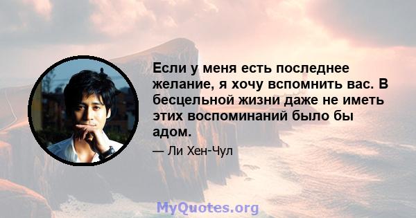 Если у меня есть последнее желание, я хочу вспомнить вас. В бесцельной жизни даже не иметь этих воспоминаний было бы адом.