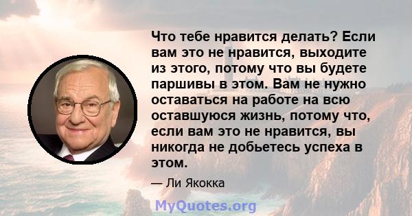 Что тебе нравится делать? Если вам это не нравится, выходите из этого, потому что вы будете паршивы в этом. Вам не нужно оставаться на работе на всю оставшуюся жизнь, потому что, если вам это не нравится, вы никогда не