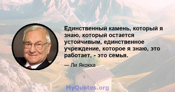 Единственный камень, который я знаю, который остается устойчивым, единственное учреждение, которое я знаю, это работает, - это семья.