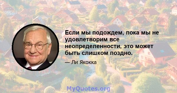 Если мы подождем, пока мы не удовлетворим все неопределенности, это может быть слишком поздно.