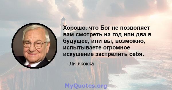 Хорошо, что Бог не позволяет вам смотреть на год или два в будущее, или вы, возможно, испытываете огромное искушение застрелить себя.