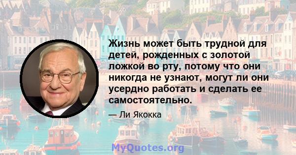 Жизнь может быть трудной для детей, рожденных с золотой ложкой во рту, потому что они никогда не узнают, могут ли они усердно работать и сделать ее самостоятельно.