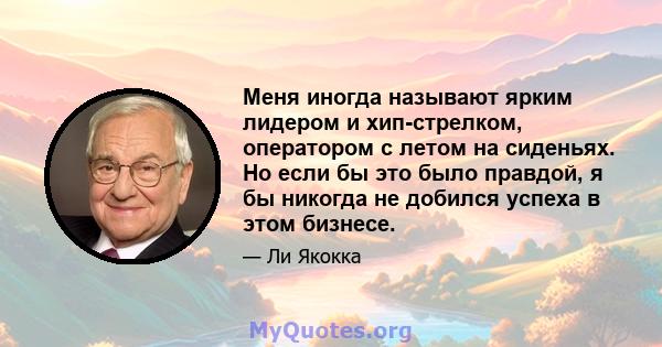 Меня иногда называют ярким лидером и хип-стрелком, оператором с летом на сиденьях. Но если бы это было правдой, я бы никогда не добился успеха в этом бизнесе.