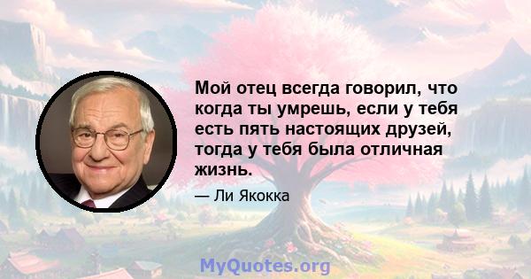 Мой отец всегда говорил, что когда ты умрешь, если у тебя есть пять настоящих друзей, тогда у тебя была отличная жизнь.