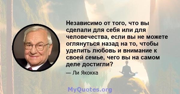 Независимо от того, что вы сделали для себя или для человечества, если вы не можете оглянуться назад на то, чтобы уделить любовь и внимание к своей семье, чего вы на самом деле достигли?