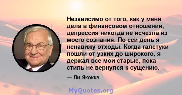 Независимо от того, как у меня дела в финансовом отношении, депрессия никогда не исчезла из моего сознания. По сей день я ненавижу отходы. Когда галстуки пошли от узких до широкого, я держал все мои старые, пока стиль