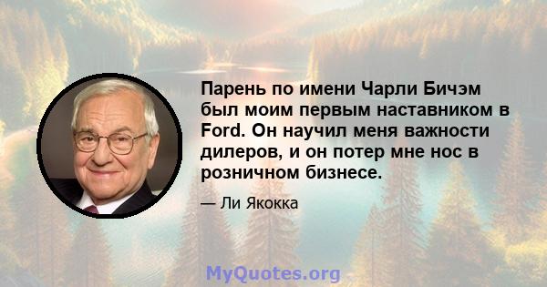 Парень по имени Чарли Бичэм был моим первым наставником в Ford. Он научил меня важности дилеров, и он потер мне нос в розничном бизнесе.