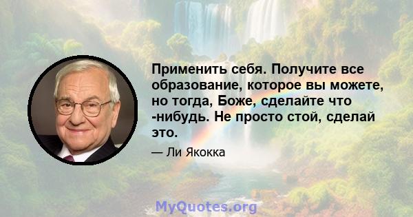 Применить себя. Получите все образование, которое вы можете, но тогда, Боже, сделайте что -нибудь. Не просто стой, сделай это.