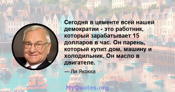 Сегодня в цементе всей нашей демократии - это работник, который зарабатывает 15 долларов в час. Он парень, который купит дом, машину и холодильник. Он масло в двигателе.