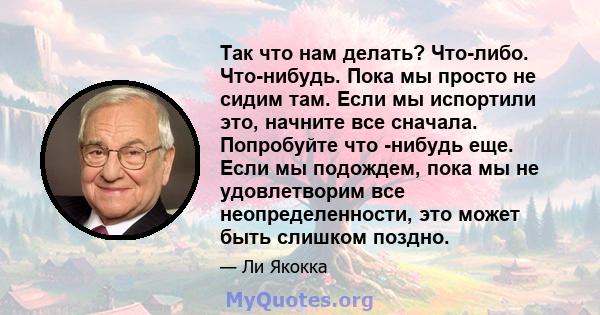 Так что нам делать? Что-либо. Что-нибудь. Пока мы просто не сидим там. Если мы испортили это, начните все сначала. Попробуйте что -нибудь еще. Если мы подождем, пока мы не удовлетворим все неопределенности, это может