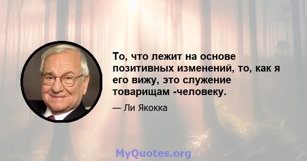 То, что лежит на основе позитивных изменений, то, как я его вижу, это служение товарищам -человеку.