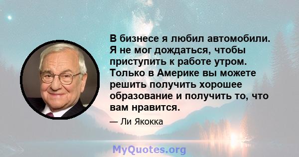 В бизнесе я любил автомобили. Я не мог дождаться, чтобы приступить к работе утром. Только в Америке вы можете решить получить хорошее образование и получить то, что вам нравится.