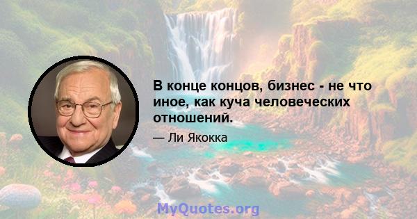 В конце концов, бизнес - не что иное, как куча человеческих отношений.