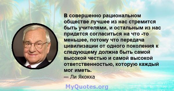 В совершенно рациональном обществе лучшее из нас стремится быть учителями, и остальным из нас придется согласиться на что -то меньшее, потому что передача цивилизации от одного поколения к следующему должна быть самой