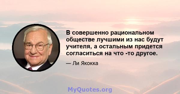 В совершенно рациональном обществе лучшими из нас будут учителя, а остальным придется согласиться на что -то другое.