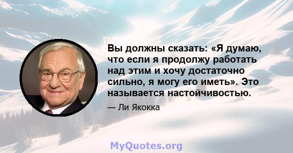 Вы должны сказать: «Я думаю, что если я продолжу работать над этим и хочу достаточно сильно, я могу его иметь». Это называется настойчивостью.