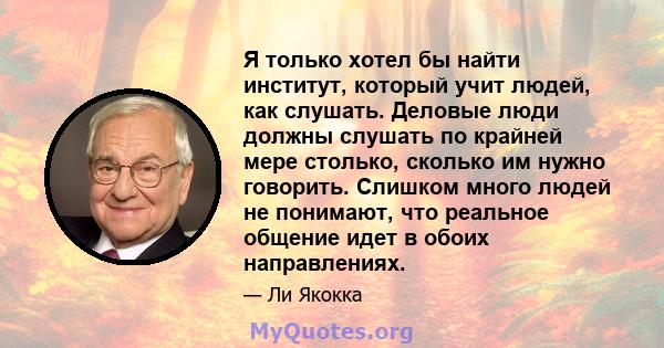 Я только хотел бы найти институт, который учит людей, как слушать. Деловые люди должны слушать по крайней мере столько, сколько им нужно говорить. Слишком много людей не понимают, что реальное общение идет в обоих